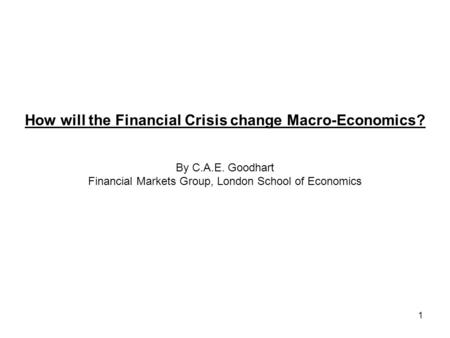 1 How will the Financial Crisis change Macro-Economics? By C.A.E. Goodhart Financial Markets Group, London School of Economics.
