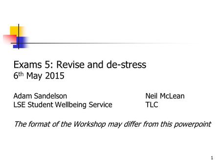 1 Exams 5: Revise and de-stress 6 th May 2015 Adam Sandelson Neil McLean LSE Student Wellbeing ServiceTLC The format of the Workshop may differ from this.