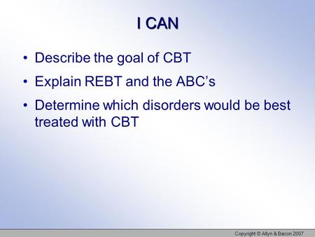 I CAN Describe the goal of CBT Explain REBT and the ABC’s Determine which disorders would be best treated with CBT Copyright © Allyn & Bacon 2007.