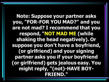 Note: Suppose your partner asks you, FOR-FOR YOU MAD? and you are not mad? I recommend that you respond, NOT MAD ME (while shaking the head negatively).