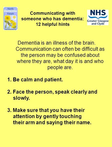 Communicating with someone who has dementia: 12 helpful hints Dementia is an illness of the brain. Communication can often be difficult as the person may.