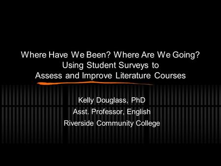Where Have We Been? Where Are We Going? Using Student Surveys to Assess and Improve Literature Courses Kelly Douglass, PhD Asst. Professor, English Riverside.