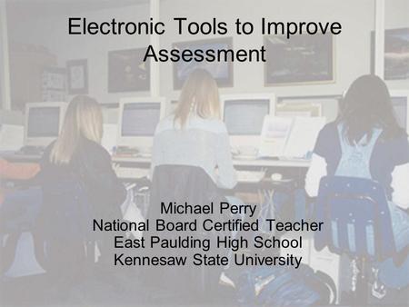 Electronic Tools to Improve Assessment Michael Perry National Board Certified Teacher East Paulding High School Kennesaw State University.