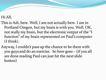 Hi All, This is Adi, here. Well, I am not actually here. I am in Portland Oregon, but my brain is with you. Well, OK, not really my brain, but the electronic.