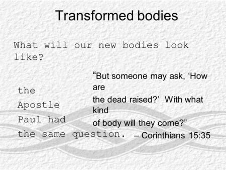 Transformed bodies What will our new bodies look like? “ But someone may ask, ‘How are the dead raised?’ With what kind of body will they come?” – Corinthians.