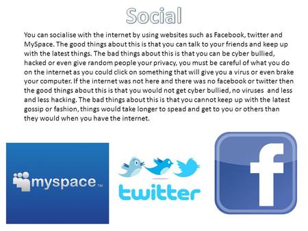 You can socialise with the internet by using websites such as Facebook, twitter and MySpace. The good things about this is that you can talk to your friends.
