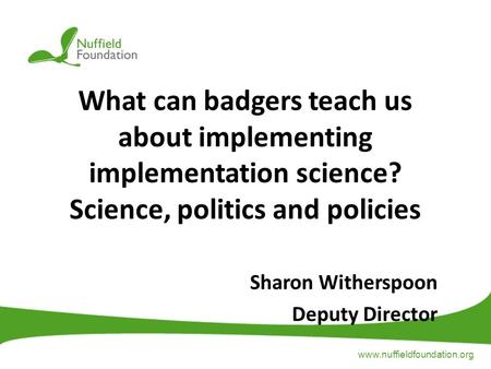 Www.nuffieldfoundation.org What can badgers teach us about implementing implementation science? Science, politics and policies Sharon Witherspoon Deputy.