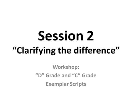 Session 2 “Clarifying the difference” Workshop: “D” Grade and “C” Grade Exemplar Scripts.