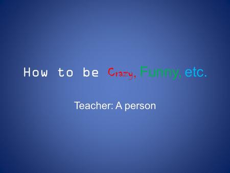 How to be Crazy, Funny, etc. Teacher: A person. Don’t follow rules at home.