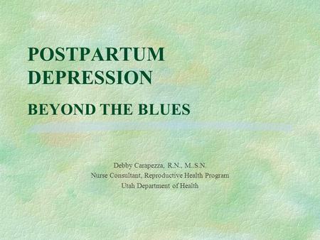 POSTPARTUM DEPRESSION BEYOND THE BLUES Debby Carapezza, R.N., M..S.N. Nurse Consultant, Reproductive Health Program Utah Department of Health.