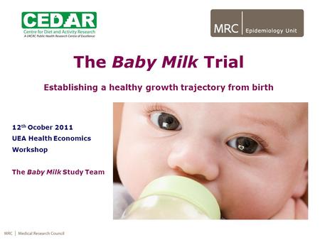 The Baby Milk Trial Establishing a healthy growth trajectory from birth 12 th Ocober 2011 UEA Health Economics Workshop The Baby Milk Study Team.