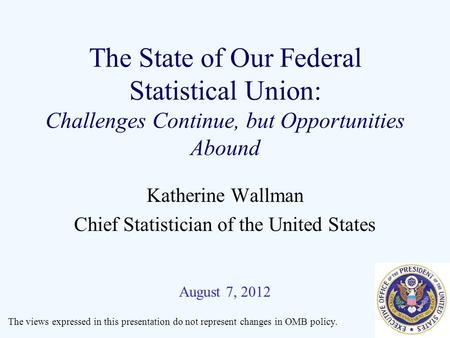 The State of Our Federal Statistical Union: Challenges Continue, but Opportunities Abound Katherine Wallman Chief Statistician of the United States August.