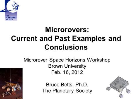 Microrovers: Current and Past Examples and Conclusions Microrover Space Horizons Workshop Brown University Feb. 16, 2012 Bruce Betts, Ph.D. The Planetary.