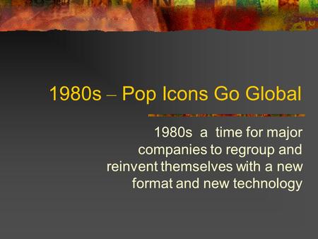 1980s – Pop Icons Go Global 1980s a time for major companies to regroup and reinvent themselves with a new format and new technology.