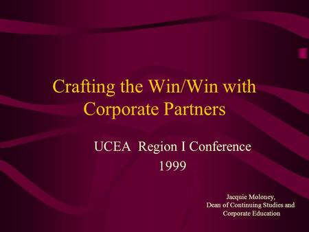 Crafting the Win/Win with Corporate Partners UCEA Region I Conference 1999 Jacquie Moloney, Dean of Continuing Studies and Corporate Education.
