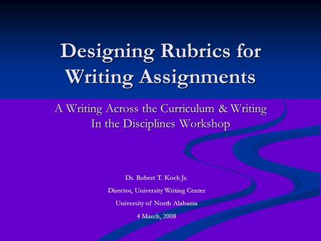 Designing Rubrics for Writing Assignments A Writing Across the Curriculum & Writing In the Disciplines Workshop Dr. Robert T. Koch Jr. Director, University.