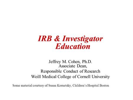IRB & Investigator Education Jeffrey M. Cohen, Ph.D. Associate Dean, Responsible Conduct of Research Weill Medical College of Cornell University Some material.