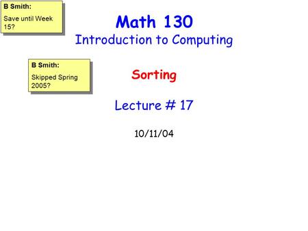 Math 130 Introduction to Computing Sorting Lecture # 17 10/11/04 B Smith: Save until Week 15? B Smith: Save until Week 15? B Smith: Skipped Spring 2005?