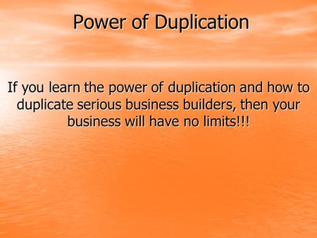 Power of Duplication If you learn the power of duplication and how to duplicate serious business builders, then your business will have no limits!!!