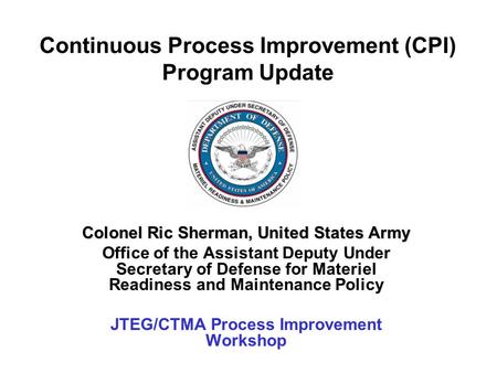 Continuous Process Improvement (CPI) Program Update Colonel Ric Sherman, United States Army Office of the Assistant Deputy Under Secretary of Defense for.