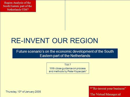 Region Analysis of the South Eastern part of the Netherlands-TIM7 Thursday, 13 th of January 2005 RE-INVENT OUR REGION Future scenario’s on the economic.