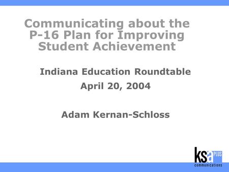 Communicating about the P-16 Plan for Improving Student Achievement Indiana Education Roundtable April 20, 2004 Adam Kernan-Schloss.