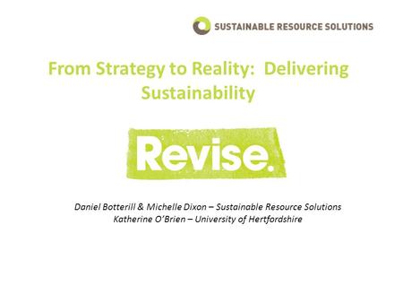From Strategy to Reality: Delivering Sustainability Daniel Botterill & Michelle Dixon – Sustainable Resource Solutions Katherine O’Brien – University of.