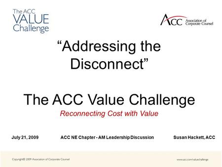 “Addressing the Disconnect” The ACC Value Challenge Reconnecting Cost with Value July 21, 2009 ACC NE Chapter - AM Leadership Discussion Susan Hackett,