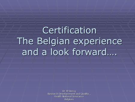 Certification The Belgian experience and a look forward…. Dr JP Dercq Research Developement and Quality, Health National Insurance Belgium.