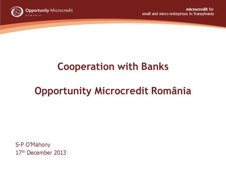 Cooperation with Banks Opportunity Microcredit România S-P O’Mahony 17 th December 2013 microcredit for small and micro enterprises in Transylvania www.opportunity.ro.