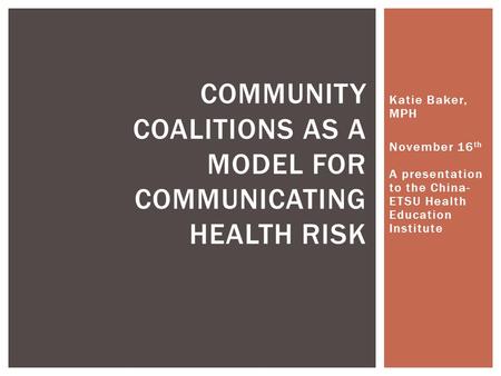 Katie Baker, MPH November 16 th A presentation to the China- ETSU Health Education Institute COMMUNITY COALITIONS AS A MODEL FOR COMMUNICATING HEALTH RISK.