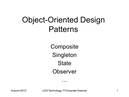 Object-Oriented Design Patterns Composite Singleton State Observer … Autumn 2012UCN Technology: IT/Computer Science1.