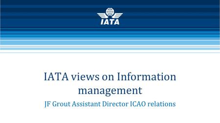 IATA views on Information management JF Grout Assistant Director ICAO relations.
