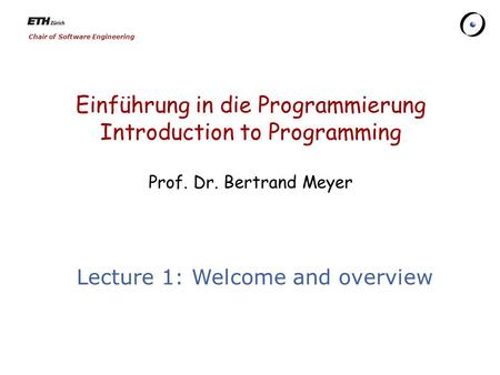 Chair of Software Engineering Einführung in die Programmierung Introduction to Programming Prof. Dr. Bertrand Meyer Lecture 1: Welcome and overview.