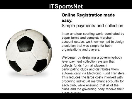 ITSportsNet Online Registration made easy. Simple payments and collection. In an amateur sporting world dominated by paper forms and complex merchant account.
