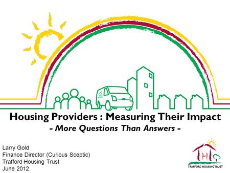 Housing Providers : Measuring Their Impact - More Questions Than Answers - Larry Gold Finance Director (Curious Sceptic) Trafford Housing Trust June 2012.