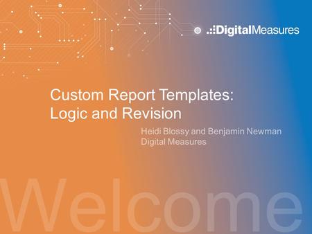 Welcome Custom Report Templates: Logic and Revision Heidi Blossy and Benjamin Newman Digital Measures.