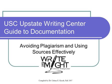 Compiled by Dr. Celena E. Kusch, Fall 2007 USC Upstate Writing Center Guide to Documentation Avoiding Plagiarism and Using Sources Effectively.