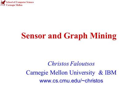 School of Computer Science Carnegie Mellon Sensor and Graph Mining Christos Faloutsos Carnegie Mellon University & IBM www.cs.cmu.edu/~christos.