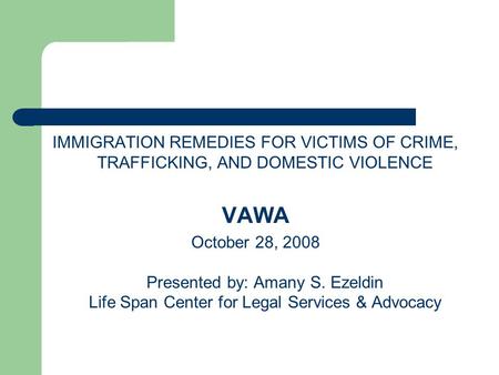 IMMIGRATION REMEDIES FOR VICTIMS OF CRIME, TRAFFICKING, AND DOMESTIC VIOLENCE VAWA October 28, 2008 Presented by: Amany S. Ezeldin Life Span Center for.