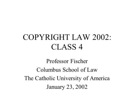 COPYRIGHT LAW 2002: CLASS 4 Professor Fischer Columbus School of Law The Catholic University of America January 23, 2002.