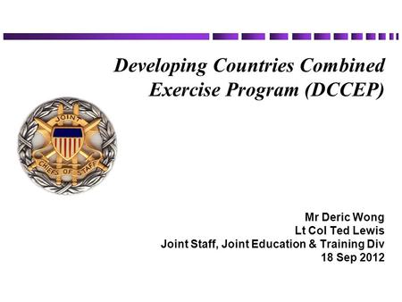 Developing Countries Combined Exercise Program (DCCEP) Mr Deric Wong Lt Col Ted Lewis Joint Staff, Joint Education & Training Div 18 Sep 2012.