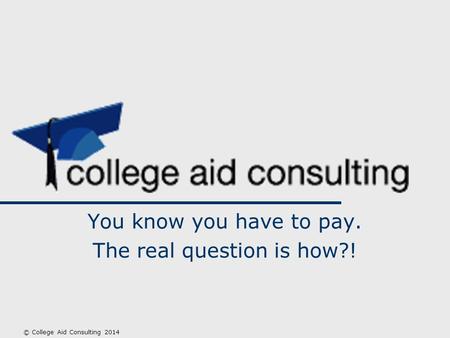 You know you have to pay. The real question is how?! © College Aid Consulting 2014.