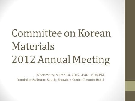Committee on Korean Materials 2012 Annual Meeting Wednesday, March 14, 2012, 4:40 – 6:10 PM Dominion Ballroom South, Sheraton Centre Toronto Hotel.