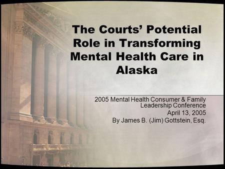 The Courts’ Potential Role in Transforming Mental Health Care in Alaska 2005 Mental Health Consumer & Family Leadership Conference April 13, 2005 By James.
