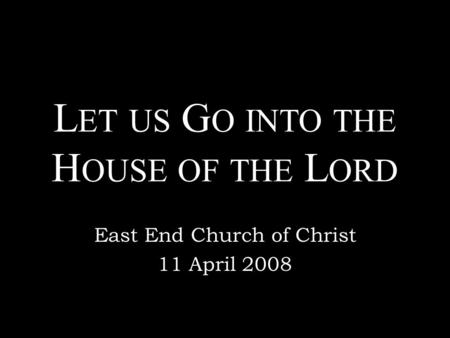 L ET US G O INTO THE H OUSE OF THE L ORD East End Church of Christ 11 April 2008.