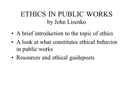 ETHICS IN PUBLIC WORKS by John Lisenko A brief introduction to the topic of ethics A look at what constitutes ethical behavior in public works Resources.