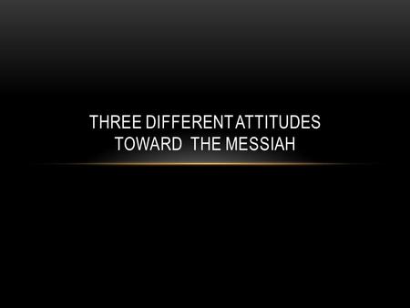 THREE DIFFERENT ATTITUDES TOWARD THE MESSIAH. THREE GROUP OF PEOPLE IN CHRIST’S TIME Shortly after the Messiah’s birth, the Scriptures reveal that there.