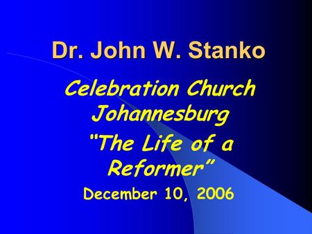 Dr. John W. Stanko Celebration Church Johannesburg “The Life of a Reformer” December 10, 2006.