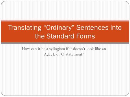 How can it be a syllogism if it doesn’t look like an A,E, I, or O statement? Translating “Ordinary” Sentences into the Standard Forms.